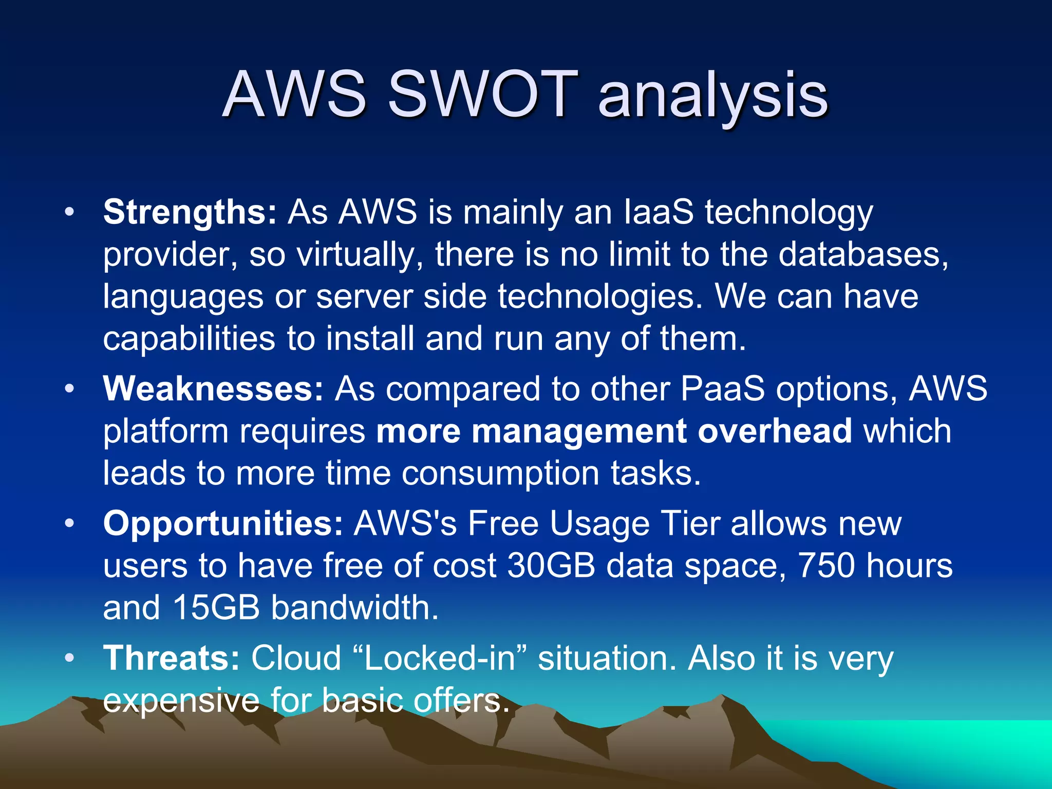 AWS SWOT analysis
• Strengths: As AWS is mainly an IaaS technology
provider, so virtually, there is no limit to the databases,
languages or server side technologies. We can have
capabilities to install and run any of them.
• Weaknesses: As compared to other PaaS options, AWS
platform requires more management overhead which
leads to more time consumption tasks.
• Opportunities: AWS's Free Usage Tier allows new
users to have free of cost 30GB data space, 750 hours
and 15GB bandwidth.
• Threats: Cloud “Locked-in” situation. Also it is very
expensive for basic offers.
 
