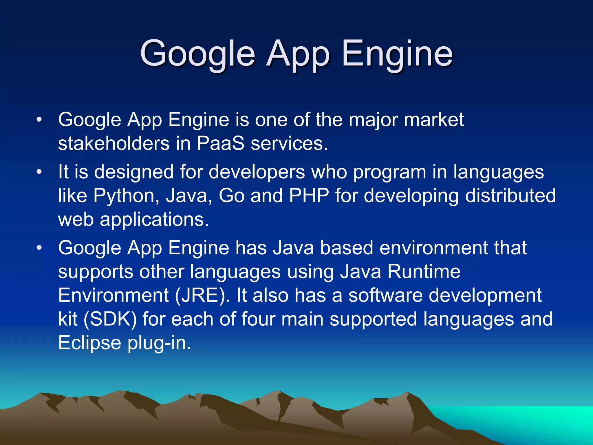Google App Engine
• Google App Engine is one of the major market
stakeholders in PaaS services.
• It is designed for developers who program in languages
like Python, Java, Go and PHP for developing distributed
web applications.
• Google App Engine has Java based environment that
supports other languages using Java Runtime
Environment (JRE). It also has a software development
kit (SDK) for each of four main supported languages and
Eclipse plug-in.
 