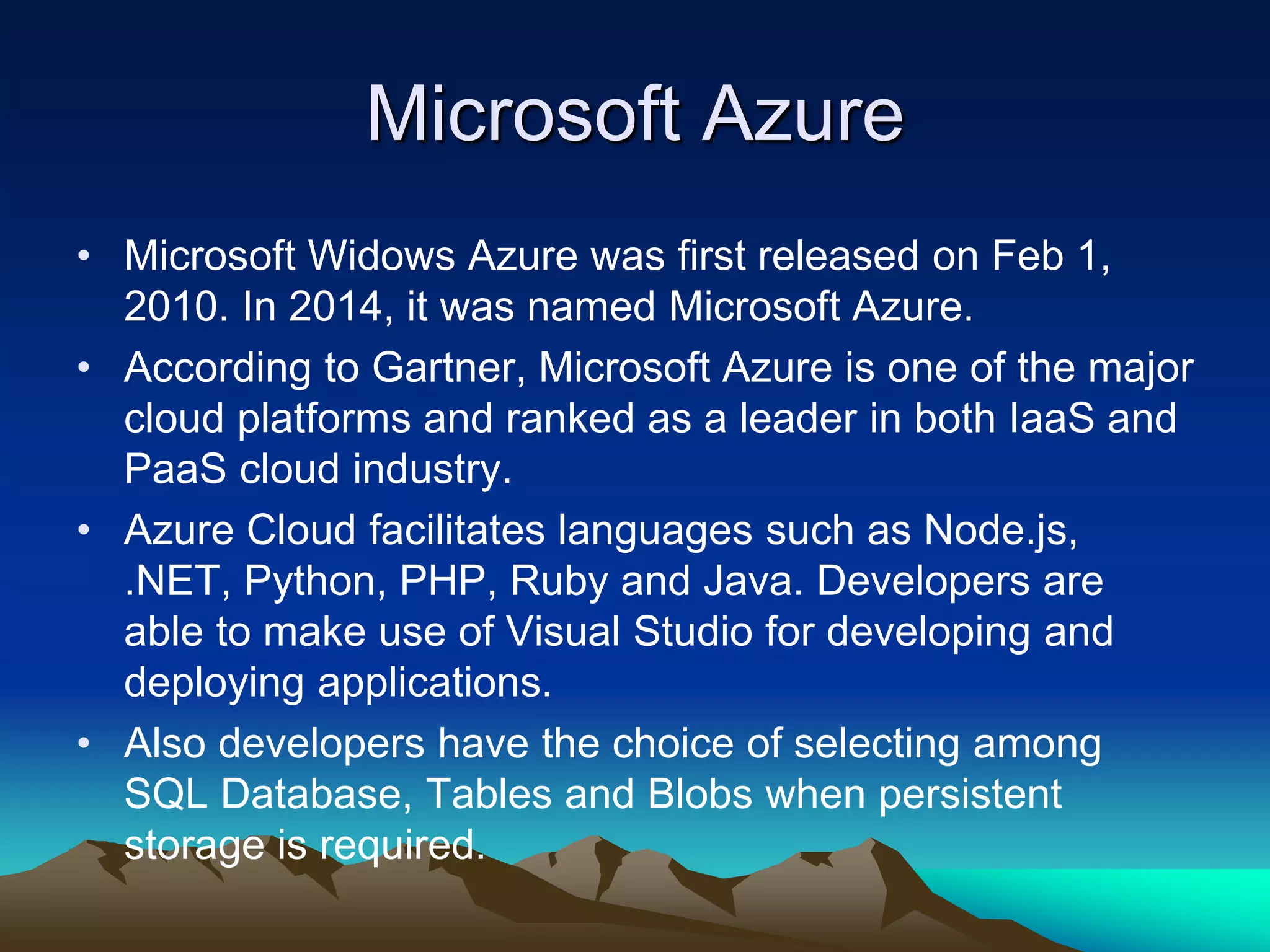 Microsoft Azure
• Microsoft Widows Azure was first released on Feb 1,
2010. In 2014, it was named Microsoft Azure.
• According to Gartner, Microsoft Azure is one of the major
cloud platforms and ranked as a leader in both IaaS and
PaaS cloud industry.
• Azure Cloud facilitates languages such as Node.js,
.NET, Python, PHP, Ruby and Java. Developers are
able to make use of Visual Studio for developing and
deploying applications.
• Also developers have the choice of selecting among
SQL Database, Tables and Blobs when persistent
storage is required.
 