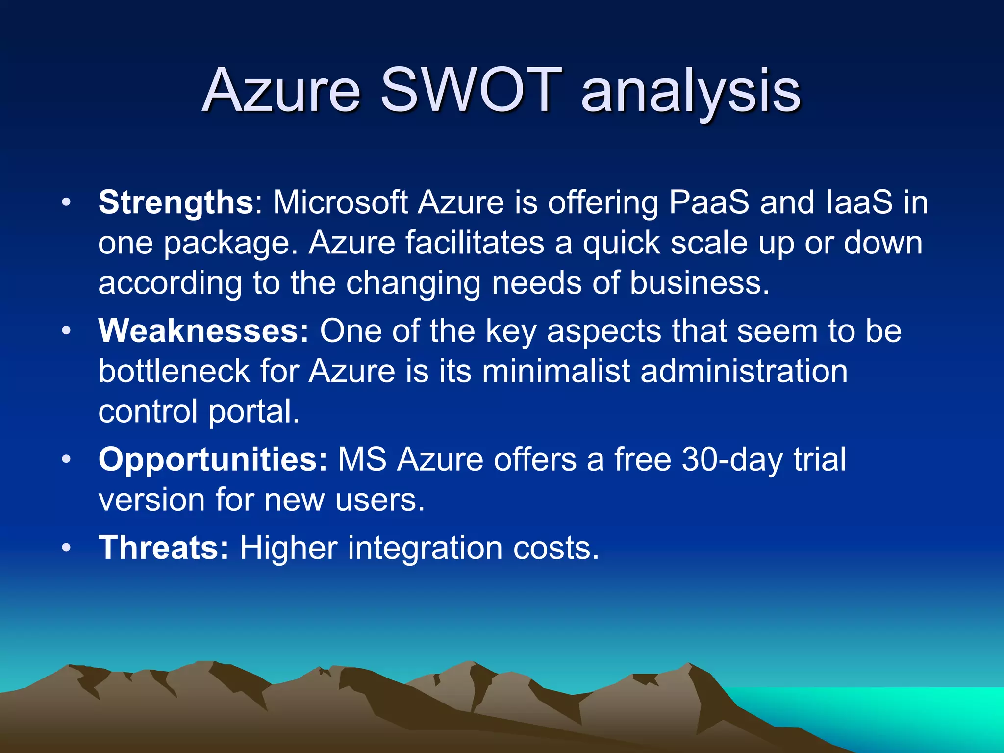 Azure SWOT analysis
• Strengths: Microsoft Azure is offering PaaS and IaaS in
one package. Azure facilitates a quick scale up or down
according to the changing needs of business.
• Weaknesses: One of the key aspects that seem to be
bottleneck for Azure is its minimalist administration
control portal.
• Opportunities: MS Azure offers a free 30-day trial
version for new users.
• Threats: Higher integration costs.
 