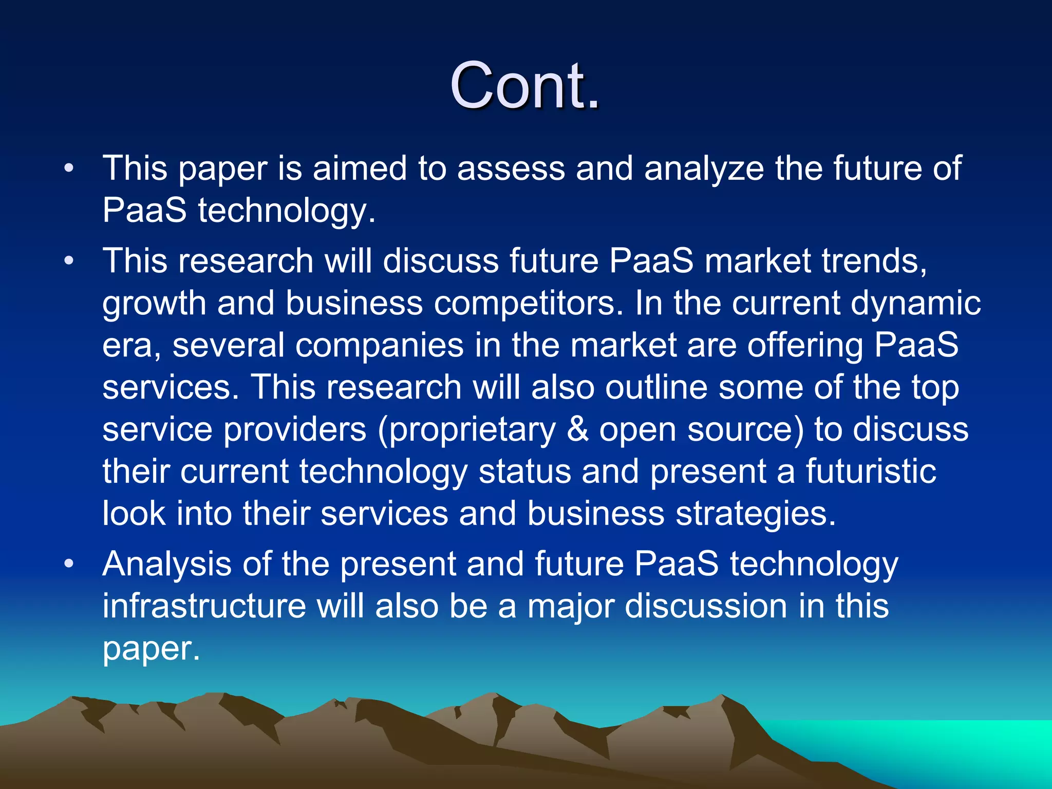 Cont.
• This paper is aimed to assess and analyze the future of
PaaS technology.
• This research will discuss future PaaS market trends,
growth and business competitors. In the current dynamic
era, several companies in the market are offering PaaS
services. This research will also outline some of the top
service providers (proprietary & open source) to discuss
their current technology status and present a futuristic
look into their services and business strategies.
• Analysis of the present and future PaaS technology
infrastructure will also be a major discussion in this
paper.
 