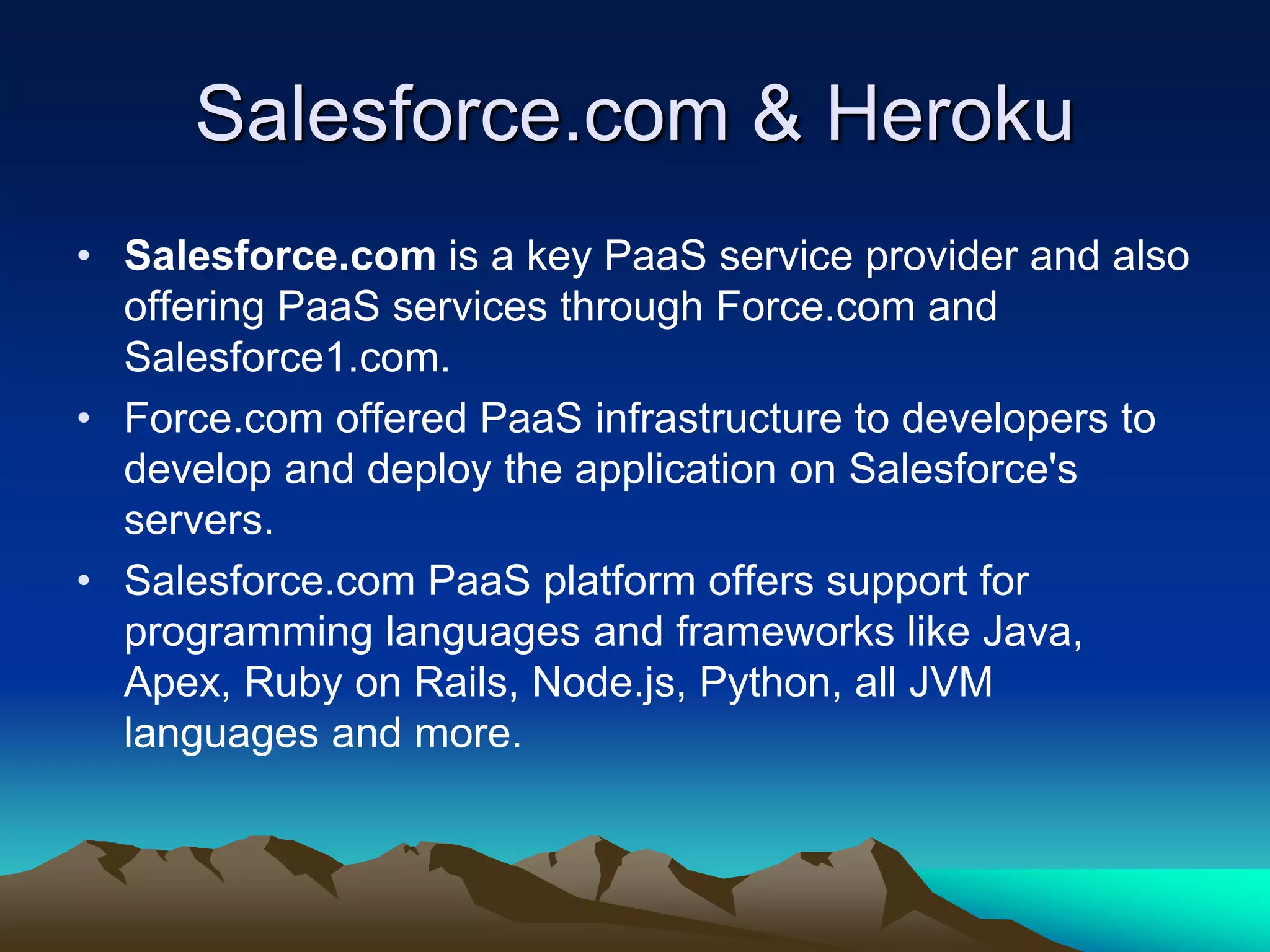 Salesforce.com & Heroku
• Salesforce.com is a key PaaS service provider and also
offering PaaS services through Force.com and
Salesforce1.com.
• Force.com offered PaaS infrastructure to developers to
develop and deploy the application on Salesforce's
servers.
• Salesforce.com PaaS platform offers support for
programming languages and frameworks like Java,
Apex, Ruby on Rails, Node.js, Python, all JVM
languages and more.
 