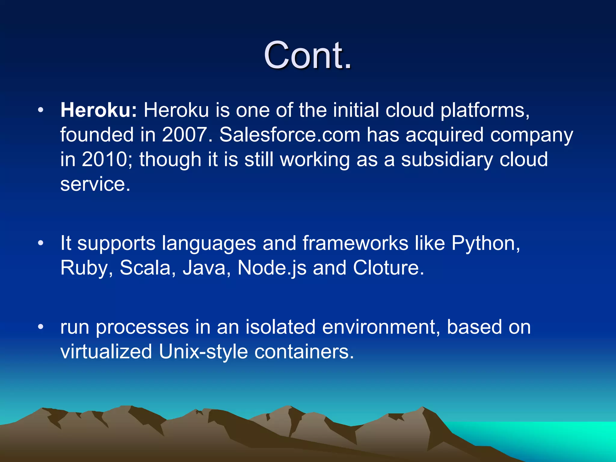 Cont.
• Heroku: Heroku is one of the initial cloud platforms,
founded in 2007. Salesforce.com has acquired company
in 2010; though it is still working as a subsidiary cloud
service.
• It supports languages and frameworks like Python,
Ruby, Scala, Java, Node.js and Cloture.
• run processes in an isolated environment, based on
virtualized Unix-style containers.
 