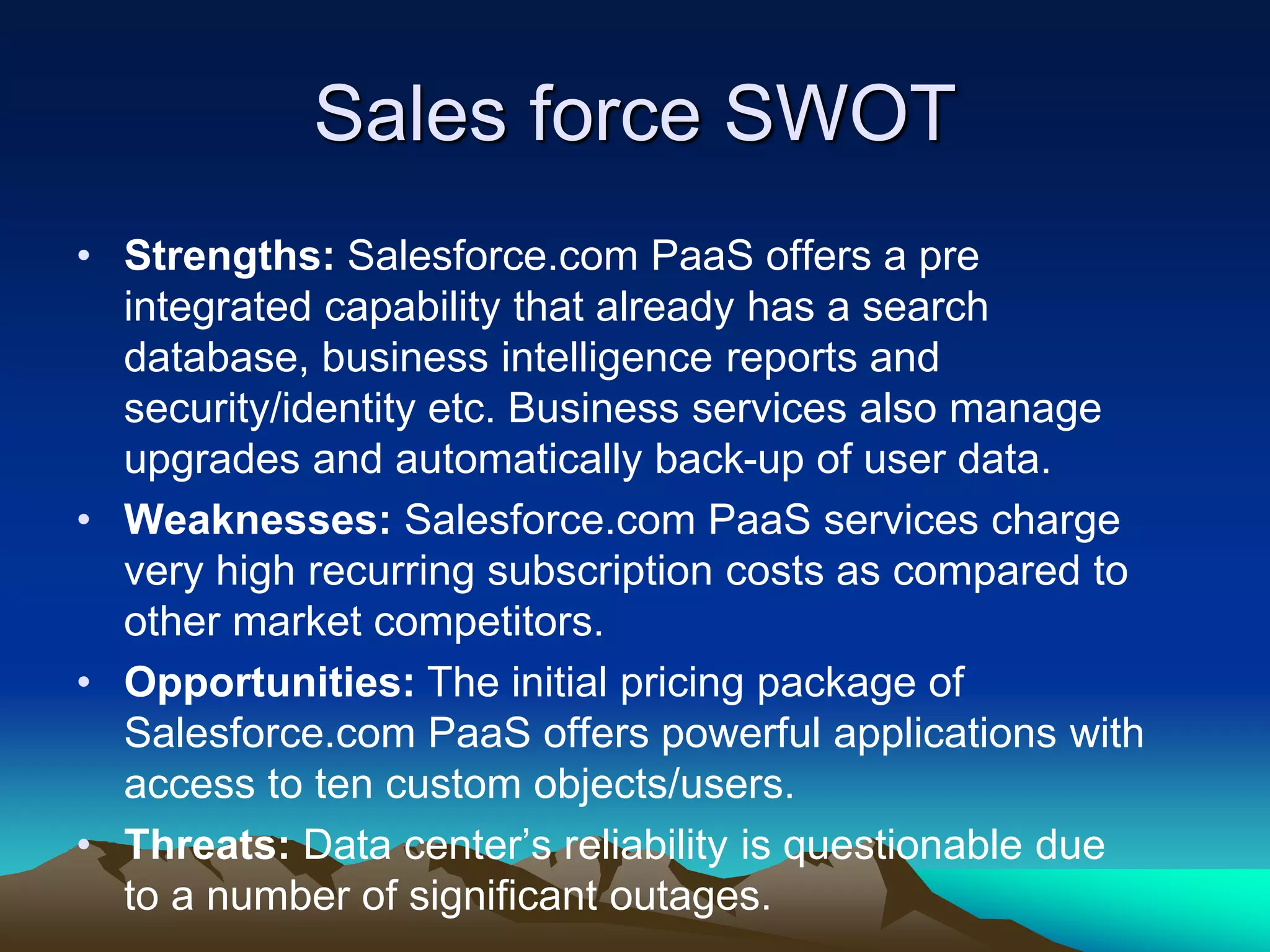 Sales force SWOT
• Strengths: Salesforce.com PaaS offers a pre
integrated capability that already has a search
database, business intelligence reports and
security/identity etc. Business services also manage
upgrades and automatically back-up of user data.
• Weaknesses: Salesforce.com PaaS services charge
very high recurring subscription costs as compared to
other market competitors.
• Opportunities: The initial pricing package of
Salesforce.com PaaS offers powerful applications with
access to ten custom objects/users.
• Threats: Data center’s reliability is questionable due
to a number of significant outages.
 