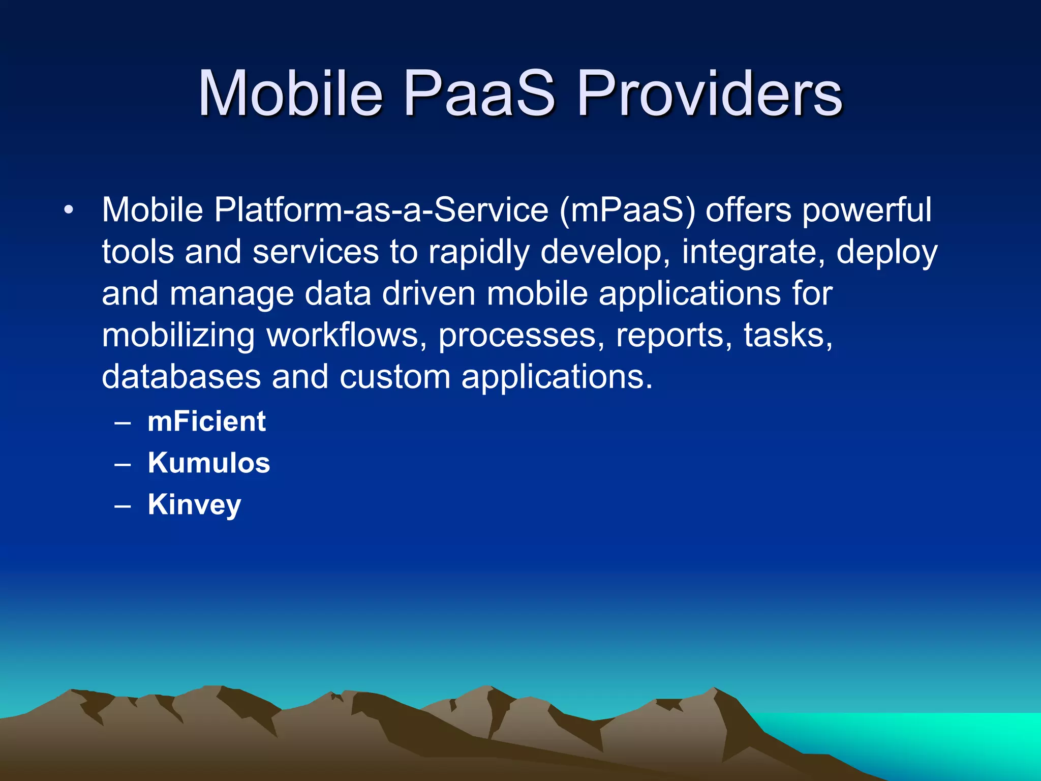 Mobile PaaS Providers
• Mobile Platform-as-a-Service (mPaaS) offers powerful
tools and services to rapidly develop, integrate, deploy
and manage data driven mobile applications for
mobilizing workflows, processes, reports, tasks,
databases and custom applications.
– mFicient
– Kumulos
– Kinvey
 