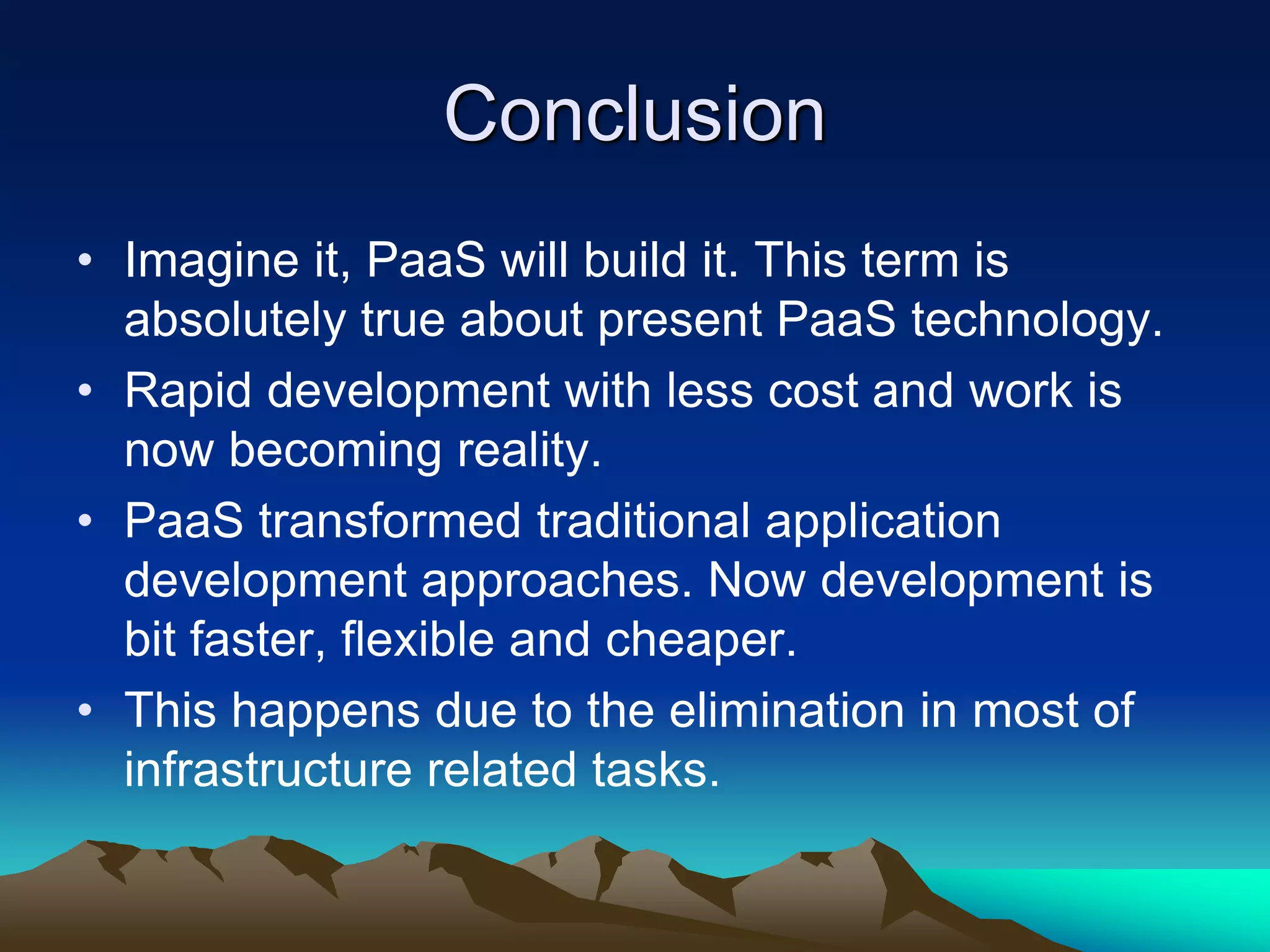 Conclusion
• Imagine it, PaaS will build it. This term is
absolutely true about present PaaS technology.
• Rapid development with less cost and work is
now becoming reality.
• PaaS transformed traditional application
development approaches. Now development is
bit faster, flexible and cheaper.
• This happens due to the elimination in most of
infrastructure related tasks.
 