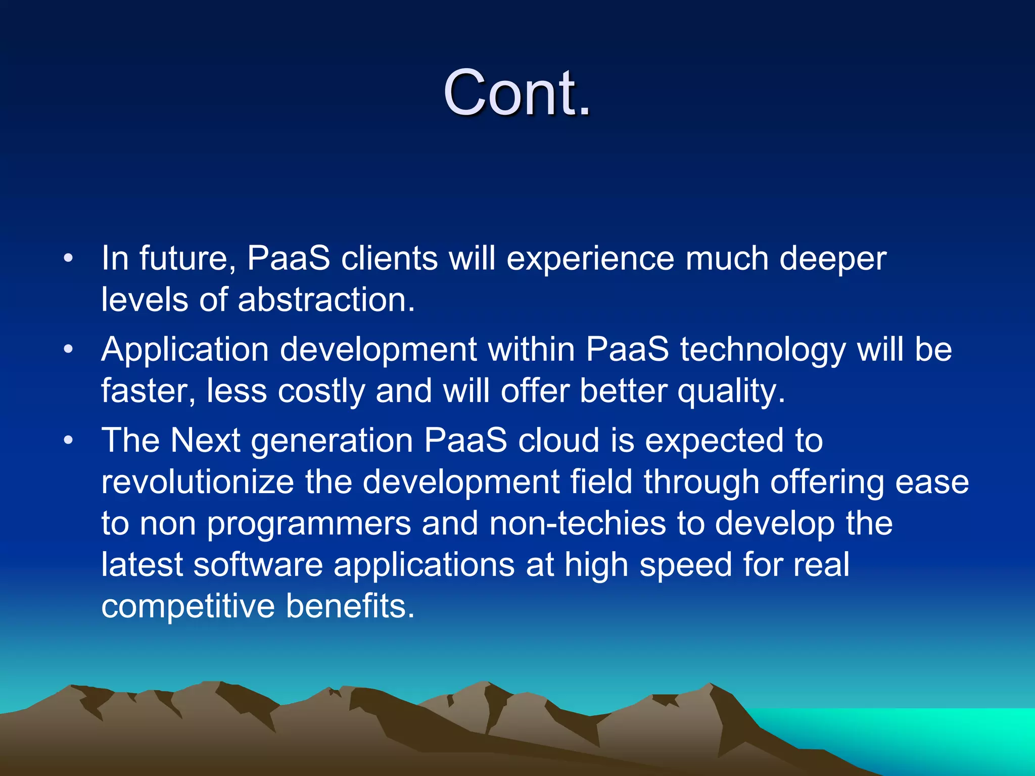 Cont.
• In future, PaaS clients will experience much deeper
levels of abstraction.
• Application development within PaaS technology will be
faster, less costly and will offer better quality.
• The Next generation PaaS cloud is expected to
revolutionize the development field through offering ease
to non programmers and non-techies to develop the
latest software applications at high speed for real
competitive benefits.
 