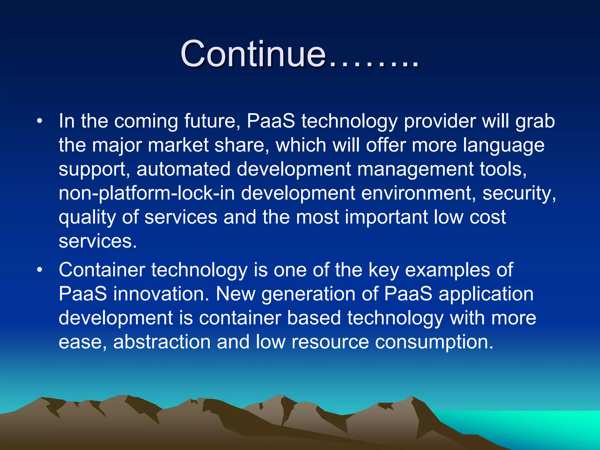 Continue……..
• In the coming future, PaaS technology provider will grab
the major market share, which will offer more language
support, automated development management tools,
non-platform-lock-in development environment, security,
quality of services and the most important low cost
services.
• Container technology is one of the key examples of
PaaS innovation. New generation of PaaS application
development is container based technology with more
ease, abstraction and low resource consumption.
 