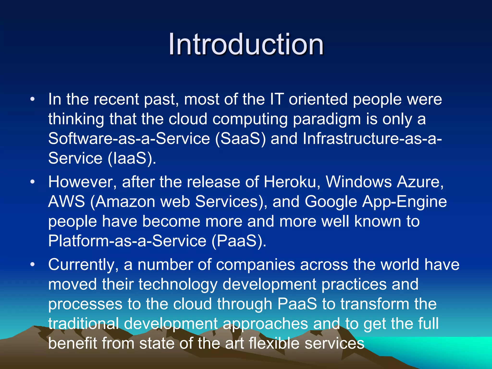 Introduction
• In the recent past, most of the IT oriented people were
thinking that the cloud computing paradigm is only a
Software-as-a-Service (SaaS) and Infrastructure-as-a-
Service (IaaS).
• However, after the release of Heroku, Windows Azure,
AWS (Amazon web Services), and Google App-Engine
people have become more and more well known to
Platform-as-a-Service (PaaS).
• Currently, a number of companies across the world have
moved their technology development practices and
processes to the cloud through PaaS to transform the
traditional development approaches and to get the full
benefit from state of the art flexible services
 