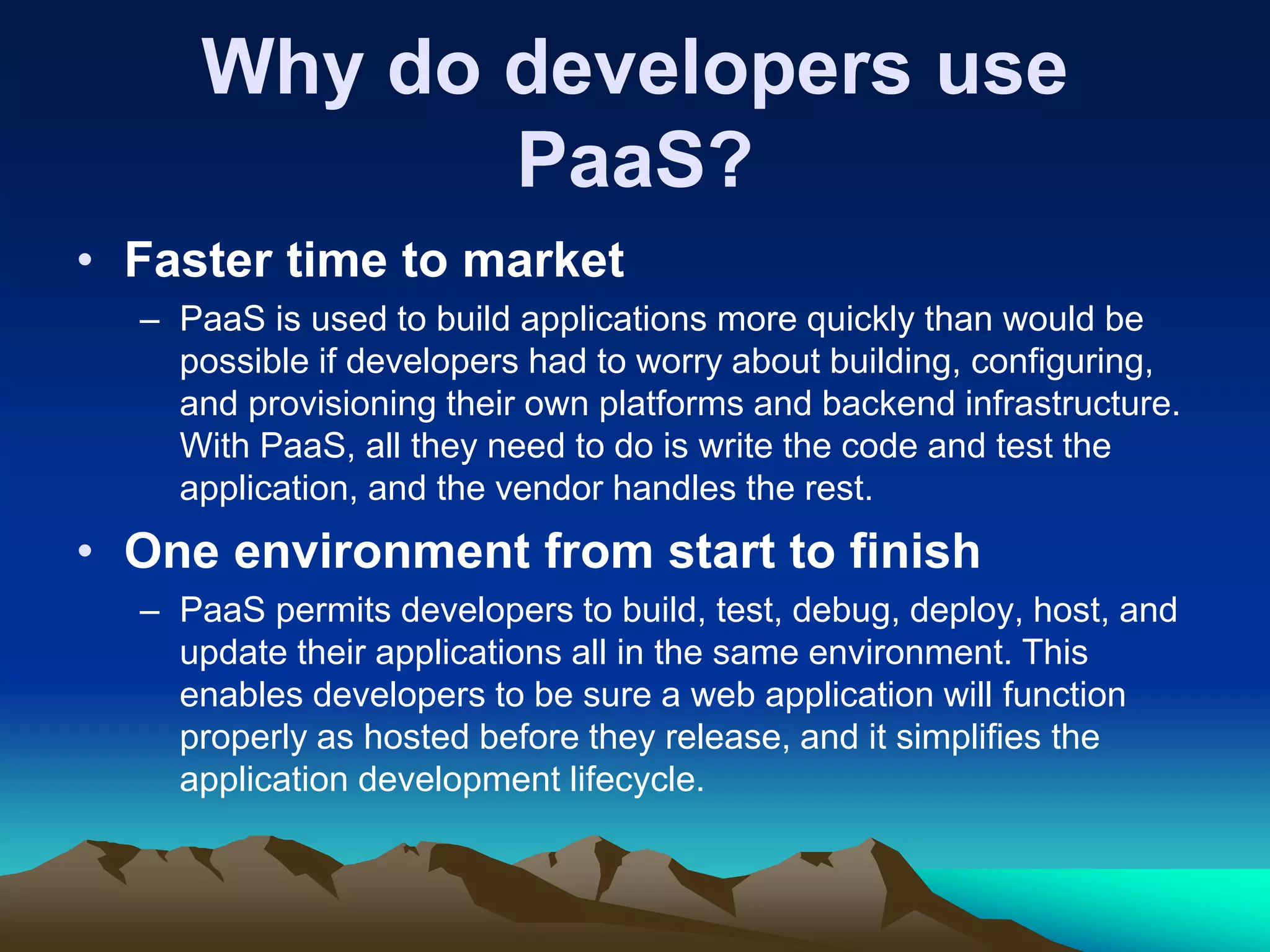 Why do developers use
PaaS?
• Faster time to market
– PaaS is used to build applications more quickly than would be
possible if developers had to worry about building, configuring,
and provisioning their own platforms and backend infrastructure.
With PaaS, all they need to do is write the code and test the
application, and the vendor handles the rest.
• One environment from start to finish
– PaaS permits developers to build, test, debug, deploy, host, and
update their applications all in the same environment. This
enables developers to be sure a web application will function
properly as hosted before they release, and it simplifies the
application development lifecycle.
 