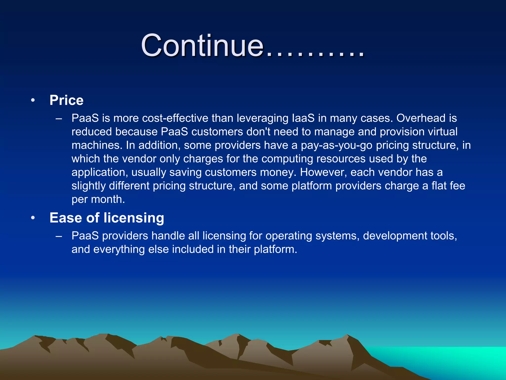 Continue……….
• Price
– PaaS is more cost-effective than leveraging IaaS in many cases. Overhead is
reduced because PaaS customers don't need to manage and provision virtual
machines. In addition, some providers have a pay-as-you-go pricing structure, in
which the vendor only charges for the computing resources used by the
application, usually saving customers money. However, each vendor has a
slightly different pricing structure, and some platform providers charge a flat fee
per month.
• Ease of licensing
– PaaS providers handle all licensing for operating systems, development tools,
and everything else included in their platform.
 