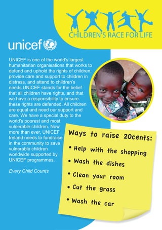 UNICEF is one of the world’s largest
humanitarian organisations that works to
defend and uphold the rights of children,
provide care and support to children in
distress, and attend to children’s
needs.UNICEF stands for the belief
that all children have rights, and that
we have a responsibility to ensure
these rights are defended. All children
are equal and need our support and
care. We have a special duty to the
world’s poorest and most
vulnerable children. Now
more than ever, UNICEF
Ireland needs to fundraise
in the community to save
vulnerable children
worldwide supported by
UNICEF programmes.

Every Child Counts
 