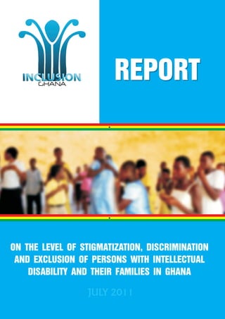 REPORT




ON THE LEVEL OF STIGMATIZATION, DISCRIMINATION
 AND EXCLUSION OF PERSONS WITH INTELLECTUAL
    DISABILITY AND THEIR FAMILIES IN GHANA

                 JULY 2011
 