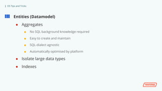 | OS Tips and Tricks
Entities (Datamodel)
● Aggregates
■ No SQL background knowledge required
■ Easy to create and maintain
■ SQL-dialect agnostic
■ Automatically optimised by platform
● Isolate large data types
● Indexes
 