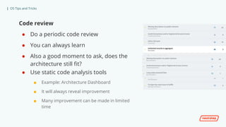 | OS Tips and Tricks
Code review
● Do a periodic code review
● You can always learn
● Also a good moment to ask, does the
architecture still fit?
● Use static code analysis tools
■ Example: Architecture Dashboard
■ It will always reveal improvement
■ Many improvement can be made in limited
time
 