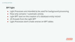 | OS Tips and Tricks
BPT light
● Light Processes are intended to be used for background processing
● Flow only contains 1 automatic activity
● Light BPT start on the creation of a database entity record
● 20 threads from the Light BPT
● Light Processes don’t create entries on BPT tables
 