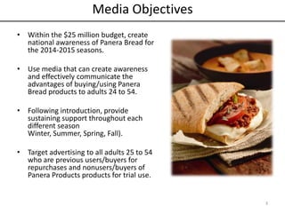 Media Objectives
• Within the $25 million budget, create
national awareness of Panera Bread for
the 2014-2015 seasons.
• Use media that can create awareness
and effectively communicate the
advantages of buying/using Panera
Bread products to adults 24 to 54.
• Following introduction, provide
sustaining support throughout each
different season
Winter, Summer, Spring, Fall).
• Target advertising to all adults 25 to 54
who are previous users/buyers for
repurchases and nonusers/buyers of
Panera Products products for trial use.
3
 