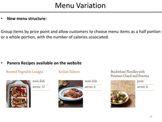 • New menu structure:
Group items by price point and allow customers to choose menu items as a half portion
or a whole portion, with the number of calories associated.
• Panera Recipes available on the website
36
Menu Variation
 