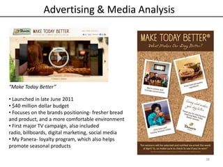 38
“Make Today Better”
• Launched in late June 2011
• $40 million dollar budget
• Focuses on the brands positioning- fresher bread
and product, and a more comfortable environment
• First major TV campaign, also included
radio, billboards, digital marketing, social media
• My Panera- loyalty program, which also helps
promote seasonal products
Advertising & Media Analysis
 