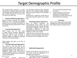 Target Demographic Profile
41
The typical Panera consumer is mostly
women with a relatively high income, they
are educated and Caucasian for the most
part. Further research on Simmons One
can help us conclude that
• Health and Well Being (Appendix 1)
40.3% of Panera consumer are “Weight
Reformers.” This is to Panera’s advantage
because they can present themselves as
the healthy and quick alternative to these
consumers.
• Food Life Style (Appendix 2)
What comes out of this chart
is, again, Panera consumer appreciates
food. The majority, 77.6% represent a
consumer that is trying to make a
healthier lifestyle but adhere to fast food
because of their busy lifestyles.
These graphs also gave us an idea of
Media usage:
• TV Product Placement (Appendix 3)
This section is half- half. Half of the
consumer actually cares about, have a
strong connection and are devoted to TV
placement product. The other half is
indifferent people about TV placement
and for 25.8% it actually does the opposite
of the intended effect.
not necessarily influence their shopping
behavior. The emulator (28.8%) however
have a strong connection to the branded
product.
Knowing this it might be a good idea to
use movie branded content in our media
plan.
• Technology Adoption (Appendix 5)
Most of Panera consumers are
technologically savvy. 23.8% say that
cannot live without the internet and their
technological gadgets, 22.1% say that
technology is important in their, and
although it helps them manage their busy
lifestyles, it is not a major factor.
Finally, 47.1% say that even they are not
good at it they are willing to learn and to
incorporate new technology in their lives.
• Mobile World (Appendix 6)
Almost all the Panera consumers own a
cell phone. They are segmented in 6
categories with 3 big ones:
1. The Mobile Professionals (27.7%) are
more likely to own a smartphone
lives; smart phones help them stay
connected.
3. Pragmatic Adopters (23.4%) cell
phones have come become an
everyday use of adults and are more
functional than entertaining.
Conclusion
Panera, with its App and its social media
campaign are on the right track because
their target audience is responsive to it.
Simmons One View
 