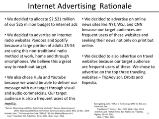 47
Internet Advertising Rationale
• We decided to allocate $2.521 million
of our $25 million budget to internet ads
• We decided to advertise on internet
radio websites Pandora and Spotify
because a large portion of adults 25-54
are using this non-traditional radio
method at work, home and through
smartphones. We believe this a great
way to reach out target.
• We also chose Hulu and Youtube
because we would be able to deliver our
message with our target through visual
and audio commercials. Our target
audience is also a frequent users of this
media.
• We decided to advertise on online
news sites like NYT, WSJ, and CNN
because our target audiences are
frequent users of these websites and
seeking their news not only on print but
online.
• We decided to also advertise on travel
websites because our target audience
are frequent users of these. We chose to
advertise on the top three traveling
websites – TripAdvisor, Orbitz and
Expedia.
"Banner Advertising and Other Advertising Methods." Banner Advertising and
Other Advertising Methods. Benchmark Communications, 2012. Web. 10 Apr. 2014.
Guttelle, Sam. "The Average YouTube CPM Is $7.60, But Making Money Isn’t
Easy." Tubefilter RSS. Tubefilter, 3 Feb. 2014. Web. 5 Apr. 2014.
Koenigsberg, John. "What Is the Average CPM for Ads on a
Travel Site like
TripAdvisor?" Quora, 1 Dec. 2010. Web. 4 Apr. 2014.
Marshall, Jack. "What Online Ads Really Cost." Digiday.
Digiday, 22 Feb. 2013.
Web. 27 Mar. 2014.
 
