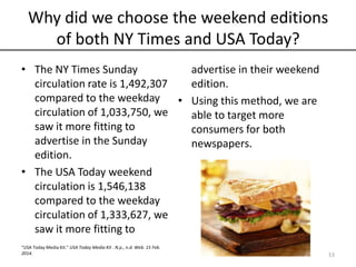 Why did we choose the weekend editions
of both NY Times and USA Today?
• The NY Times Sunday
circulation rate is 1,492,307
compared to the weekday
circulation of 1,033,750, we
saw it more fitting to
advertise in the Sunday
edition.
• The USA Today weekend
circulation is 1,546,138
compared to the weekday
circulation of 1,333,627, we
saw it more fitting to
advertise in their weekend
edition.
• Using this method, we are
able to target more
consumers for both
newspapers.
53
“USA Today Media Kit." USA Today Media Kit . N.p., n.d. Web. 15 Feb.
2014.
 