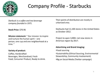 Company Profile - Starbucks
Starbuck is a coffee and tea beverage
company founded in 1971.
Stock Price: $70.96
Mission statement: " Our mission: to inspire
and nurture the human spirit – one
person, one cup and one neighborhood at a
time. "
Variety of product:
Coffee, Handcrafted
Beverages, Merchandised, Fresh
Food, Consumer Product, Ready to drink.
Their points of distribution are mostly in
urbanized area.
Starbucks had 11,100 stores in the United States
as October 2012.
Project to open 3,000+ net new stores in
Americas region by 2017.
Advertising and Brand Imaging:
•Food sourcing
•Sustainability (Ethical Sourcing, Environmental
Stewardship, Community Involvement)
•Big on Social Media (Twitter campaign)
6
 