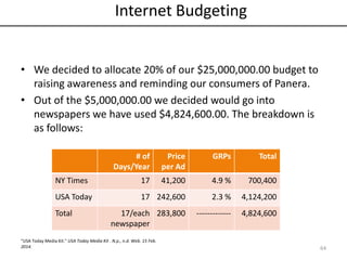 Internet Budgeting
• We decided to allocate 20% of our $25,000,000.00 budget to
raising awareness and reminding our consumers of Panera.
• Out of the $5,000,000.00 we decided would go into
newspapers we have used $4,824,600.00. The breakdown is
as follows:
# of
Days/Year
Price
per Ad
GRPs Total
NY Times 17 41,200 4.9 % 700,400
USA Today 17 242,600 2.3 % 4,124,200
Total 17/each
newspaper
283,800 ------------- 4,824,600
64
“USA Today Media Kit." USA Today Media Kit . N.p., n.d. Web. 15 Feb.
2014.
 