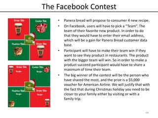 The Facebook Contest
• Panera bread will propose to consumer 4 new recipe.
• On Facebook, users will have to pick a “Team”. The
team of their favorite new product. In order to do
that they would have to enter their email address,
which will be a gain for Panera Bread customer data
base.
• Participant will have to make their team win if they
want to see they product in restaurants. The product
with the bigger team will win. So in order to make a
product succeed participant would have to share a
maximum of time their team.
• The big winner of the contest will be the person who
have shared the most, and the prize is a $5,000
voucher for American Airline. We will justify that with
the fact that during Christmas holiday you need to be
closer to your family either by visiting or with a
family trip.
68
 