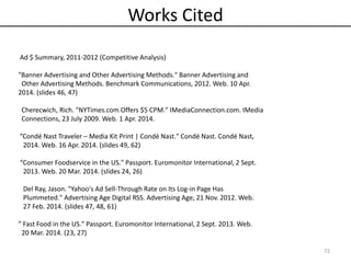 Works Cited
Ad $ Summary, 2011-2012 (Competitive Analysis)
"Banner Advertising and Other Advertising Methods." Banner Advertising and
Other Advertising Methods. Benchmark Communications, 2012. Web. 10 Apr.
2014. (slides 46, 47)
Cherecwich, Rich. "NYTimes.com Offers $5 CPM." IMediaConnection.com. IMedia
Connections, 23 July 2009. Web. 1 Apr. 2014.
”Condé Nast Traveler – Media Kit Print | Condé Nast." Condé Nast. Condé Nast,
2014. Web. 16 Apr. 2014. (slides 49, 62)
“Consumer Foodservice in the US." Passport. Euromonitor International, 2 Sept.
2013. Web. 20 Mar. 2014. (slides 24, 26)
Del Ray, Jason. "Yahoo's Ad Sell-Through Rate on Its Log-in Page Has
Plummeted." Advertising Age Digital RSS. Advertising Age, 21 Nov. 2012. Web.
27 Feb. 2014. (slides 47, 48, 61)
” Fast Food in the US." Passport. Euromonitor International, 2 Sept. 2013. Web.
20 Mar. 2014. (23, 27)
72
 