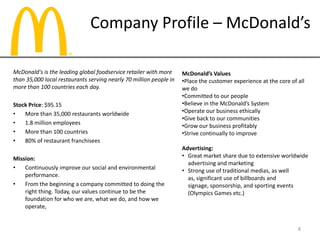 Company Profile – McDonald’s
McDonald's is the leading global foodservice retailer with more
than 35,000 local restaurants serving nearly 70 million people in
more than 100 countries each day.
Stock Price: $95.15
• More than 35,000 restaurants worldwide
• 1.8 million employees
• More than 100 countries
• 80% of restaurant franchisees
Mission:
• Continuously improve our social and environmental
performance.
• From the beginning a company committed to doing the
right thing. Today, our values continue to be the
foundation for who we are, what we do, and how we
operate,
McDonald’s Values
•Place the customer experience at the core of all
we do
•Committed to our people
•Believe in the McDonald’s System
•Operate our business ethically
•Give back to our communities
•Grow our business profitably
•Strive continually to improve
Advertising:
• Great market share due to extensive worldwide
advertising and marketing
• Strong use of traditional medias, as well
as, significant use of billboards and
signage, sponsorship, and sporting events
(Olympics Games etc.)
8
 