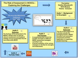 The Role of Assessment in MOOCs -
Exploring the Challenges.
Audio 2
Rationale
The aim of this project is to
critically evaluate the
emerging trends in MOOC
formative and summative
assessment and their
application in supporting
student learning.
The Author
Heather Bloodworth
H818 Module
Theme: Inclusion
Audio 3
The Process
• A scoping exercise to elicit the
breadth and depth of different
MOOC assessment strategies
currently in use.
• A formal evaluation of the various
strategies to identify the strengths
and weaknesses.
Audio 5
Outcome
The findings will be presented to the
MOOC’s design team so that the
relevant assessment and feedback
strategy can be incorporated into the
new study skills MOOC
Join me at the H818 Online
Conference
Feb 9th 2017
Audio 1 - Background
to the project
Audio 4
YouTube Video
 