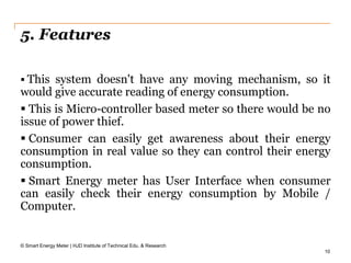 10
5. Features
 This system doesn't have any moving mechanism, so it
would give accurate reading of energy consumption.
 This is Micro-controller based meter so there would be no
issue of power thief.
 Consumer can easily get awareness about their energy
consumption in real value so they can control their energy
consumption.
 Smart Energy meter has User Interface when consumer
can easily check their energy consumption by Mobile /
Computer.
© Smart Energy Meter | HJD Institute of Technical Edu. & Research
 