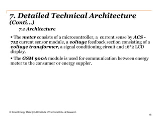 16
7. Detailed Technical Architecture
(Conti…)
© Smart Energy Meter | HJD Institute of Technical Edu. & Research
 The meter consists of a microcontroller, a current sense by ACS -
712 current sensor module, a voltage feedback section consisting of a
voltage transformer, a signal conditioning circuit and 16*2 LCD
display.
 The GSM 900A module is used for communication between energy
meter to the consumer or energy suppler.
7.1 Architecture
 