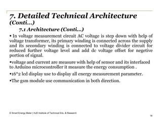18
7. Detailed Technical Architecture
(Conti…)
 In voltage measurement circuit AC voltage is step down with help of
voltage transformer, its primary winding is connected across the supply
and its secondary winding is connected to voltage divider circuit for
reduced further voltage level and add dc voltage offset for negetive
portion of signal.
voltage and current are measure with help of sensor and its interfaced
to Arduino microcontroller it measure the energy consumption .
16*2 lcd display use to display all energy measurement parameter.
The gsm module use communication in both direction.
© Smart Energy Meter | HJD Institute of Technical Edu. & Research
7.1 Architecture (Conti…)
 