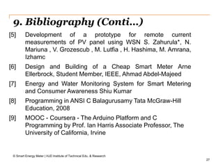 27
9. Bibliography (Conti…)
© Smart Energy Meter | HJD Institute of Technical Edu. & Research
[5] Development of a prototype for remote current
measurements of PV panel using WSN S. Zahurula*, N.
Mariuna , V. Grozescub , M. Lutfia , H. Hashima, M. Amrana,
Izhamc
[6] Design and Building of a Cheap Smart Meter Arne
Ellerbrock, Student Member, IEEE, Ahmad Abdel-Majeed
[7] Energy and Water Monitoring System for Smart Metering
and Consumer Awareness Shiu Kumar
[8] Programming in ANSI C Balagurusamy Tata McGraw-Hill
Education, 2008
[9] MOOC - Coursera - The Arduino Platform and C
Programming by Prof. Ian Harris Associate Professor, The
University of California, Irvine
 