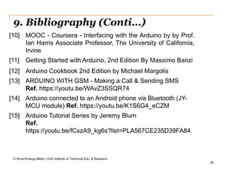 28
9. Bibliography (Conti…)
© Smart Energy Meter | HJD Institute of Technical Edu. & Research
[10] MOOC - Coursera - Interfacing with the Arduino by by Prof.
Ian Harris Associate Professor, The University of California,
Irvine
[11] Getting Started with Arduino, 2nd Edition By Massimo Banzi
[12] Arduino Cookbook 2nd Edition by Michael Margolis
[13] ARDUINO WITH GSM - Making a Call & Sending SMS
Ref. https://youtu.be/WAvZ3SSQR74
[14] Arduino connected to an Android phone via Bluetooth (JY-
MCU module) Ref. https://youtu.be/K1S6G4_eCZM
[15] Arduino Tutorial Series by Jeremy Blum
Ref.
https://youtu.be/fCxzA9_kg6s?list=PLA567CE235D39FA84
 