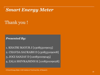 29
Smart Energy Meter
Thank you !
© Smart Energy Meter | HJD Institute of Technical Edu. & Research
Presented By:
1. KHATRI MAYUR J [130853109015]
2. CHAVDA SAURABH D [130853109008]
3. JOGI SANJAY D [120850109045]
4. ZALA SHIVRAJSINH K [110850109028]
 