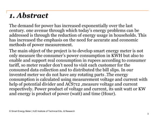 3
1. Abstract
© Smart Energy Meter | HJD Institute of Technical Edu. & Research
The demand for power has increased exponentially over the last
century. one avenue through which today’s energy problems can be
addressed is through the reduction of energy usage in households. This
has increased the emphasis on the need for accurate and economic
methods of power measurement.
The main object of the project is to develop smart energy meter is not
only measure the consumer’s power consumption in KWH but also to
enable and support real consumption in rupees according to consumer
tariff, so meter reader don’t need to visit each customer for the
consumed data collection and to distributed the bill slips. In our
invented meter we do not have any rotating parts .The energy
consumption is calculated using measurement voltage and current with
help of potential divider and ACS712 ,measure voltage and current
respectively. Power product of voltage and current, its unit watt or KW
and energy is product of power (watt) and time (Hour).
 