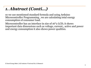 4
1. Abstract (Conti…)
© Smart Energy Meter | HJD Institute of Technical Edu. & Research
so we use mentioned standard formula and using Arduino
Microcontroller Programming , we are calculating total energy
consumption of consumer load.
Microcontroller has an interface in size of 16*2 LCD, it shows
important data dimensions such as voltage, current,, active and power
and energy consumption it also shows power qualities.
 