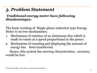 6
3. Problem Statement
© Smart Energy Meter | HJD Institute of Technical Edu. & Research
Traditional energy meter have following
disadvantages:
The basic working of Single phase induction type Energy
Meter is on two mechanisms:
1. Mechanism of rotation of an aluminum disc which is
made to rotate at a speed proportional to the power.
2. Mechanism of counting and displaying the amount of
energy has been transferred.
Hence, this system has moving characteristics , accuracy
would be less.
 
