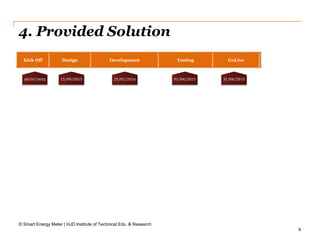 9
4. Provided Solution
© Smart Energy Meter | HJD Institute of Technical Edu. & Research
Kick Off Design Development Testing GoLive
20/07/2015 15/09/2015 25/01/2016 01/04/2015 31/04/2015
 