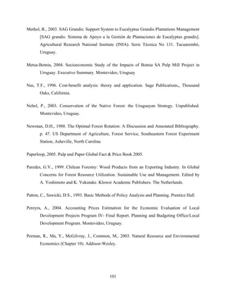 Methol, R., 2003. SAG Grandis: Support System to Eucalyptus Grandis Plantations Management
       [SAG grandis: Sistema de Apoyo a la Gestión de Plantaciones de Eucalyptus grandis].
       Agricultural Research National Institute (INIA). Serie Técnica No 131. Tacuarembó,
       Uruguay.

Metsa-Botnia, 2004. Socioeconomic Study of the Impacts of Botnia SA Pulp Mill Project in
       Uruguay. Executive Summary. Montevideo, Uruguay

Nas, T.F., 1996. Cost-benefit analysis: theory and application. Sage Publications,, Thousand
       Oaks, California.

Nebel, P., 2003. Conservation of the Native Forest: the Uruguayan Strategy. Unpublished.
       Montevideo, Uruguay.

Newman, D.H., 1988. The Optimal Forest Rotation: A Discussion and Annotated Bibliography.
       p. 47. US Department of Agriculture, Forest Service, Southeastern Forest Experiment
       Station, Asheville, North Carolina

Paperloop, 2005. Pulp and Paper Global Fact & Price Book 2005.

Paredes, G.V., 1999. Chilean Forestry: Wood Products from an Exporting Industry. In Global
       Concerns for Forest Resource Utilization. Sustainable Use and Management. Edited by
       A. Yoshimoto and K. Yukutake. Kluwer Academic Publishers. The Netherlands.

Patton, C., Sawicki, D.S., 1993. Basic Methods of Policy Analysis and Planning. Prentice Hall.

Pereyra, A., 2004. Accounting Prices Estimation for the Economic Evaluation of Local
       Development Projects Program IV- Final Report. Planning and Budgeting Office/Local
       Development Program. Montevideo, Uruguay.

Perman, R., Ma, Y., McGilvray, J., Common, M., 2003. Natural Resource and Environmental
       Economics (Chapter 10). Addison-Wesley.




                                              101
 