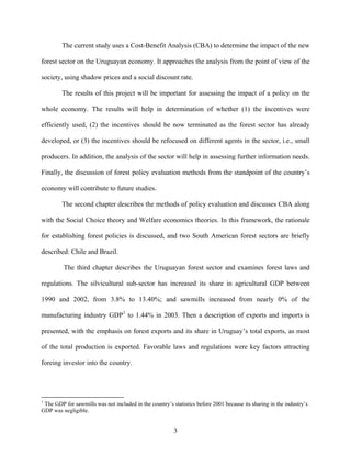 The current study uses a Cost-Benefit Analysis (CBA) to determine the impact of the new

forest sector on the Uruguayan economy. It approaches the analysis from the point of view of the

society, using shadow prices and a social discount rate.

        The results of this project will be important for assessing the impact of a policy on the

whole economy. The results will help in determination of whether (1) the incentives were

efficiently used, (2) the incentives should be now terminated as the forest sector has already

developed, or (3) the incentives should be refocused on different agents in the sector, i.e., small

producers. In addition, the analysis of the sector will help in assessing further information needs.

Finally, the discussion of forest policy evaluation methods from the standpoint of the country’s

economy will contribute to future studies.

        The second chapter describes the methods of policy evaluation and discusses CBA along

with the Social Choice theory and Welfare economics theories. In this framework, the rationale

for establishing forest policies is discussed, and two South American forest sectors are briefly

described: Chile and Brazil.

         The third chapter describes the Uruguayan forest sector and examines forest laws and

regulations. The silvicultural sub-sector has increased its share in agricultural GDP between

1990 and 2002, from 3.8% to 13.40%; and sawmills increased from nearly 0% of the

manufacturing industry GDP1 to 1.44% in 2003. Then a description of exports and imports is

presented, with the emphasis on forest exports and its share in Uruguay’s total exports, as most

of the total production is exported. Favorable laws and regulations were key factors attracting

foreing investor into the country.




1
 The GDP for sawmills was not included in the country’s statistics before 2001 because its sharing in the industry’s
GDP was negligible.


                                                         3
 