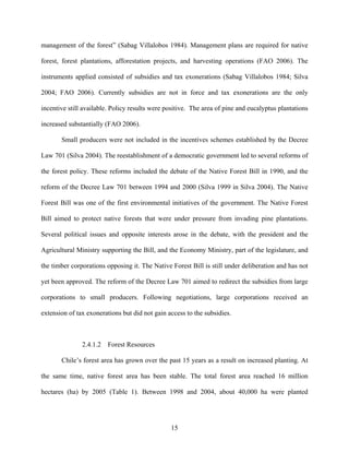 management of the forest” (Sabag Villalobos 1984). Management plans are required for native

forest, forest plantations, afforestation projects, and harvesting operations (FAO 2006). The

instruments applied consisted of subsidies and tax exonerations (Sabag Villalobos 1984; Silva

2004; FAO 2006). Currently subsidies are not in force and tax exonerations are the only

incentive still available. Policy results were positive. The area of pine and eucalyptus plantations

increased substantially (FAO 2006).

       Small producers were not included in the incentives schemes established by the Decree

Law 701 (Silva 2004). The reestablishment of a democratic government led to several reforms of

the forest policy. These reforms included the debate of the Native Forest Bill in 1990, and the

reform of the Decree Law 701 between 1994 and 2000 (Silva 1999 in Silva 2004). The Native

Forest Bill was one of the first environmental initiatives of the government. The Native Forest

Bill aimed to protect native forests that were under pressure from invading pine plantations.

Several political issues and opposite interests arose in the debate, with the president and the

Agricultural Ministry supporting the Bill, and the Economy Ministry, part of the legislature, and

the timber corporations opposing it. The Native Forest Bill is still under deliberation and has not

yet been approved. The reform of the Decree Law 701 aimed to redirect the subsidies from large

corporations to small producers. Following negotiations, large corporations received an

extension of tax exonerations but did not gain access to the subsidies.



               2.4.1.2   Forest Resources

       Chile’s forest area has grown over the past 15 years as a result on increased planting. At

the same time, native forest area has been stable. The total forest area reached 16 million

hectares (ha) by 2005 (Table 1). Between 1998 and 2004, about 40,000 ha were planted




                                                15
 