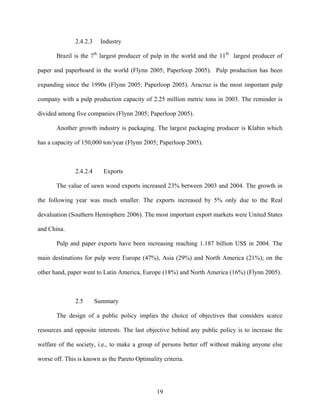 2.4.2.3    Industry

       Brazil is the 7th largest producer of pulp in the world and the 11th largest producer of

paper and paperboard in the world (Flynn 2005; Paperloop 2005). Pulp production has been

expanding since the 1990s (Flynn 2005; Paperloop 2005). Aracruz is the most important pulp

company with a pulp production capacity of 2.25 million metric tons in 2003. The reminder is

divided among five companies (Flynn 2005; Paperloop 2005).

       Another growth industry is packaging. The largest packaging producer is Klabin which

has a capacity of 150,000 ton/year (Flynn 2005; Paperloop 2005).



               2.4.2.4     Exports

       The value of sawn wood exports increased 23% between 2003 and 2004. The growth in

the following year was much smaller. The exports increased by 5% only due to the Real

devaluation (Southern Hemisphere 2006). The most important export markets were United States

and China.

       Pulp and paper exports have been increasing reaching 1.187 billion US$ in 2004. The

main destinations for pulp were Europe (47%), Asia (29%) and North America (21%); on the

other hand, paper went to Latin America, Europe (18%) and North America (16%) (Flynn 2005).



               2.5       Summary

       The design of a public policy implies the choice of objectives that considers scarce

resources and opposite interests. The last objective behind any public policy is to increase the

welfare of the society, i.e., to make a group of persons better off without making anyone else

worse off. This is known as the Pareto Optimality criteria.




                                                19
 