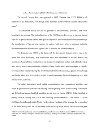 3.2.2   Forestry Law 15939: objectives and instruments

           The second Forestry Law was approved in 1987 (Forestry Law 15939 1988) by all

members of the Parliament, even though some members expressed their concerns about some

areas10.

           The parliament passed the law to generate to environmental, economic, and social

benefits for the country. The main objectives of the 1987 Forestry Law were to increase planted

area and to protect native forests. The specific objectives were to increase forest cover through

the introduction of fast-growing species in regions with poor soils, to promote industrial

development in non-industrialized regions, and to increase and diversify exports.

           The Forestry Law 15939 is the framework for the current forestry policy, but, as the

sector has been developing, new regulations have been developed in several decrees and

resolutions. Some of these regulations were designed to implement certain parts of the Law (i.e.

soils priority zones, tax exonerations, subsidies, Forest Fund); others were developed to consider

new factors that emerged during the development of the forest sector (e.g. species productivity);

and finally some were developed to modify original resolutions that needed updating (e.g. soils

priority zones, subsidies).

           The policy instruments used include regionalization, tax exonerations, subsidies, and

credit. Regionalization consisted of defining forestry priority zones in the country. Forestlands

are defined and zones classified according to soil type in Decree 452/88. Soils classified as

priority soils in Forestry Law 15939 and following decrees (Decree 452/88-Article 2; Decree

26/93) are located mainly in the North, Northwest and Northeast of the country. To be classified

as the forest priority soil, the site has to be characterized by a low natural fertility but offer good

10
  The Forest Producers Society summarized the history and discussion of the Forestry Law 15939 in an internal
report that was obtained during the author’s visit to Uruguay, but they date when the report was prepared was not
known.


                                                        34
 