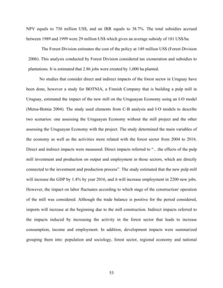 NPV equals to 730 million US$, and an IRR equals to 38.7%. The total subsidies accrued

between 1989 and 1999 were 29 million US$ which gives an average subsidy of 181 US$/ha.

        The Forest Division estimates the cost of the policy at 149 million US$ (Forest Division

 2006). This analysis conducted by Forest Division considered tax exoneration and subsidies to

 plantations. It is estimated that 2.86 jobs were created by 1,000 ha planted.

       No studies that consider direct and indirect impacts of the forest sector in Uruguay have

been done, however a study for BOTNIA, a Finnish Company that is building a pulp mill in

Uruguay, estimated the impact of the new mill on the Uruguayan Economy using an I-O model

(Metsa-Botnia 2004). The study used elements from C-B analysis and I-O models to describe

two scenarios: one assessing the Uruguayan Economy without the mill project and the other

assessing the Uruguayan Economy with the project. The study determined the main variables of

the economy as well as the activities more related with the forest sector from 2004 to 2016.

Direct and indirect impacts were measured. Direct impacts referred to “…the effects of the pulp

mill investment and production on output and employment in those sectors, which are directly

connected to the investment and production process”. The study estimated that the new pulp mill

will increase the GDP by 1.4% by year 2016, and it will increase employment in 2200 new jobs.

However, the impact on labor fluctuates according to which stage of the construction/ operation

of the mill was considered. Although the trade balance is positive for the period considered,

imports will increase at the beginning due to the mill construction. Indirect impacts referred to

the impacts induced by increasing the activity in the forest sector that leads to increase

consumption, income and employment. In addition, development impacts were summarized

grouping them into: population and sociology, forest sector, regional economy and national




                                                53
 
