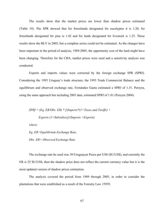 The results show that the market prices are lower than shadow prices estimated

(Table 19). The SPR showed that for forestlands designated for eucalyptus it is 1.20, for

forestlands designated for pine is 1.42 and for lands designated for livestock is 1.25. These

results show the BLV in 2005, but a complete series could not be estimated. As the changes have

been important in the period of analysis, 1989-2005, the opportunity cost of the land might have

been changing. Therefore for the CBA, market prices were used and a sensitivity analysis was

conducted.

       Exports and imports values were corrected by the foreign exchange SPR (SPRf).

Considering the 1993 Uruguay’s trade structure, the 1993 Trade Commercial Balance and the

equilibrium and observed exchange rate, Fernández Gaeta estimated a SPRf of 1.31. Pereyra,

using the same approach but including 2003 data, estimated SPRf of 1.01 (Pereyra 2004).



       SPRf = (Eq. ER/Obs. ER) * [(Imports*(1+Taxes and Tariffs) +

                Exports (1+Subsidies)]/(Imports +Exports)

       where:

       Eq. ER=Equilibrium Exchange Rate,

       Obs. ER= Observed Exchange Rate



       The exchange rate he used was 30 Uruguayan Pesos per US$ ($U/US$), and currently the

ER is 25 $U/US$, then the shadow price does not reflect the current currency value but it is the

most updated version of shadow prices estimation.

       The analysis covered the period from 1989 through 2005, in order to consider the

plantations that were established as a result of the Forestry Law 15939.




                                                67
 