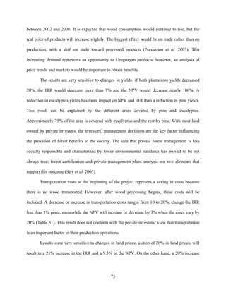 between 2002 and 2006. It is expected that wood consumption would continue to rise, but the

real price of products will increase slightly. The biggest effect would be on trade rather than on

production, with a shift on trade toward processed products (Prestemon et al. 2003). This

increasing demand represents an opportunity to Uruguayan products; however, an analysis of

price trends and markets would be important to obtain benefits.

       The results are very sensitive to changes in yields: if both plantations yields decreased

20%, the IRR would decrease more than 7% and the NPV would decrease nearly 100%. A

reduction in eucalyptus yields has more impact on NPV and IRR than a reduction in pine yields.

This result can be explained by the different areas covered by pine and eucalyptus.

Approximately 75% of the area is covered with eucalyptus and the rest by pine. With most land

owned by private investors, the investors’ management decisions are the key factor influencing

the provision of forest benefits to the society. The idea that private forest management is less

socially responsible and characterized by lower environmental standards has proved to be not

always true; forest certification and private management plans analysis are two elements that

support this outcome (Siry et al. 2005).

       Transportation costs at the beginning of the project represent a saving in costs because

there is no wood transported. However, after wood processing begins, these costs will be

included. A decrease or increase in transportation costs rangin from 10 to 20%, change the IRR

less than 1% point, meanwhile the NPV will increase or decrease by 3% when the costs vary by

20% (Table 31). This result does not conform with the private investors’ view that transportation

is an important factor in their production operations.

       Results were very sensitive to changes in land prices, a drop of 20% in land prices, will

result in a 21% increase in the IRR and a 9.5% in the NPV. On the other hand, a 20% increase




                                                75
 